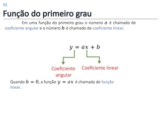 Função do primeiro grau
Em uma função do primeiro grau o número 𝑎 é chamado de
coeficiente angular e o número 𝑏 é chamado de coeficiente linear.
𝑦 = 𝑎𝑥 + 𝑏
Coeficiente
angular
Coeficiente linear
Quando 𝑏 = 0, a função 𝑦 = 𝑎𝑥 é chamada de função
linear.
53
 