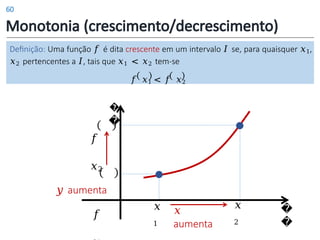 Monotonia (crescimento/decrescimento)
Definição: Uma função 𝑓 é dita crescente em um intervalo 𝐼 se, para quaisquer 𝑥1,
𝑥2 pertencentes a 𝐼, tais que 𝑥1 < 𝑥2 tem-se
𝑓 𝑥1 < 𝑓 𝑥2
𝑥
aumenta
�
�
𝑥
1
𝑥
2
�
�
𝑓
𝑥2
𝑦 aumenta
𝑓
60
 