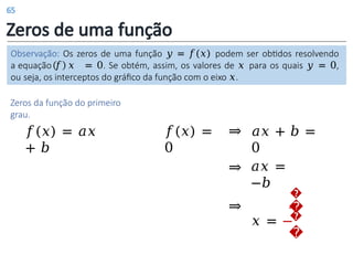 Zeros de uma função
Observação: Os zeros de uma função 𝑦 = 𝑓(𝑥) podem ser obtidos resolvendo
a equação 𝑓 𝑥 = 0. Se obtém, assim, os valores de 𝑥 para os quais 𝑦 = 0,
ou seja, os interceptos do gráfico da função com o eixo 𝑥.
Zeros da função do primeiro
grau.
𝑓(𝑥) = 𝑎𝑥
+ 𝑏
𝑎𝑥 + 𝑏 =
0
⇒
𝑎𝑥 =
−𝑏
⇒
�
�
𝑥 = −
�
�
⇒
𝑓(𝑥) =
0
65
 