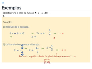 Exemplos
8) Determine o zero da função 𝑓(𝑥) = 2𝑥 −
4.
Solução:
1) Resolvendo a equação.
4
2 ⇒ 𝑥 =
2
Portanto, o gráfico desta função intercepta o eixo 𝑥 no
ponto
(2,0).
2𝑥 − 4 = 0 ⇒ 2𝑥 = 4
⇒ 𝑥 =
2) Utilizando diretamente a fórmula.
�
�
𝑥 = −
�
�
4
𝑥 =
2
⇒
⇒ 𝑥 =
2
⇒
−
4
𝑥 = −
2
66
 
