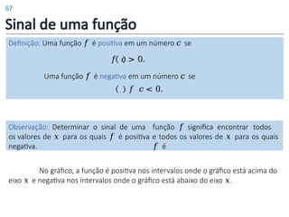 Sinal de uma função
Definição: Uma função 𝑓 é positiva em um número 𝑐 se
𝑓 𝑐 > 0.
Uma função 𝑓 é negativa em um número 𝑐 se
𝑓 𝑐 < 0.
Observação: Determinar o sinal de uma função 𝑓 significa encontrar todos
os valores de 𝑥 para os quais 𝑓 é positiva e todos os valores de 𝑥 para os quais
𝑓 é
negativa.
No gráfico, a função é positiva nos intervalos onde o gráfico está acima do
eixo 𝑥 e negativa nos intervalos onde o gráfico está abaixo do eixo 𝑥.
67
 
