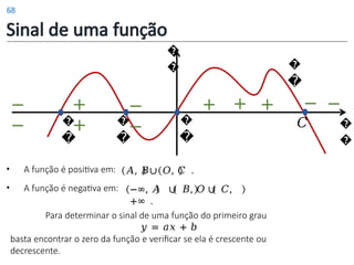 Sinal de uma função
�
�
+
+
+ + +
−
−
�
�
�
�
�
�
�
�
−
−
−
𝐶
−
�
�
• A função é positiva em:
• A função é negativa em:
𝐴, 𝐵∪ 𝑂, 𝐶 .
−∞, 𝐴 ∪ 𝐵, 𝑂 ∪ 𝐶,
+∞ .
Para determinar o sinal de uma função do primeiro grau
𝑦 = 𝑎𝑥 + 𝑏
basta encontrar o zero da função e verificar se ela é crescente ou
decrescente.
68
 