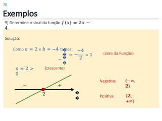 Exemplos
9) Determine o sinal da função 𝑓(𝑥) = 2𝑥 −
4.
Solução:
Como 𝑎 = 2 e 𝑏 = −4 temos:
�
�
−�
�
2
(Zero da Função)
𝑎 = 2 >
0
�
�
2
+
−
Positiva: (𝟐,
+∞)
Negativa: (−∞,
𝟐)
−4
= − = 2
(crescente)
70
 