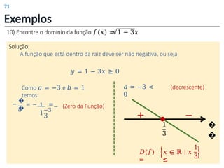 Exemplos
�
�
1
3
−
+
10) Encontre o domínio da função 𝑓(𝑥) = 1 − 3𝑥.
Solução:
A função que está dentro da raiz deve ser não negativa, ou seja
𝑦 = 1 − 3𝑥 ≥ 0
�
�
Como 𝑎 = −3 e 𝑏 = 1
temos:
(Zero da Função)
𝑎 = −3 <
0
𝐷(𝑓)
=
𝑥 ∈ ℝ | 𝑥
≤
1
3
1
1
− = − =
𝑎 −3
3
(decrescente)
71
 