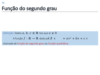 Função do segundo grau
Definição: Dados 𝑎, 𝑏, 𝑐 ∈ ℝ tais que 𝑎 ≠ 0.
A função 𝑓 ∶ ℝ → ℝ dada por 𝑓 𝑥 = 𝑎𝑥2 + 𝑏𝑥 + 𝑐 é
chamada de função do segundo grau ou função quadrática.
75
 