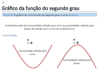 Gráfico da função do segundo grau
𝒂
< 𝟎
𝒂
> 𝟎
A parábola pode ter concavidade voltada para cima ou concavidade voltada para
baixo, de acordo com o sinal do coeficiente 𝑎.
Concavidade:
Teorema: O gráfico de uma função do segundo grau é uma parábola.
Concavidade voltada para
cima.
Concavidade voltada para
baixo.
77
 
