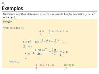 Exemplos
𝑎 =
1,
𝑏 = −4 e 𝑐 =
3.
16) Esboce o gráfico, determine os zeros e o sinal da função quadrática 𝑦 = 𝑥2
− 4𝑥 + 3.
Solução:
Neste caso, tem-se
𝑥1,2
=
−(−4) ±
4 2(1
)
Portanto,
𝑥1 = 1 e 𝑥2 =
3
(Zeros de
𝑓)
∆ = 𝑏2 − 4𝑎𝑐 = −4 2 − 4. 1 .
(3) = 4
=
4 ±
2 2
= 2 ±
1.
83
 