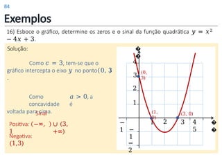 Exemplos
Solução: �
�
�
�
−
1
1
1
2
3
−
1
4
2
−
2
Sinal
Positiva: −∞,
1
∪ (3,
+∞)
Negativa:
(1,3)
(0,
3)
(1,
0)
(3, 0)
3 4
5
Como 𝑐 = 3, tem-se que o
gráfico intercepta o eixo 𝑦 no ponto 0, 3
.
Como 𝑎 > 0, a
concavidade é
voltada para cima.
16) Esboce o gráfico, determine os zeros e o sinal da função quadrática 𝑦 = 𝑥2
− 4𝑥 + 3.
84
 