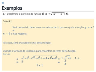 Exemplos
4
17) Determine o domínio da função 𝑓 𝑥 = 𝑥2 − 𝑥 + 6.
Solução:
Será necessário determinar os valores de 𝑥 para os quais a função 𝑦 = 𝑥2
−
𝑥 − 6 é não negativa.
Para isso, será analisado o sinal desta função.
Usando a fórmula de Bháskara para encontrar os zeros desta função,
tem-se:
=
=
2
2
𝑥
=
− −1 ± −1 2 − 4 ∙ 1 ∙−6 1 ± 25 1 ±
5
2 ∙ 1
85
 