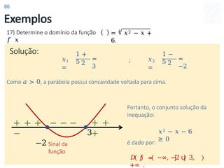 Exemplos
Solução:
17) Determine o domínio da função
𝑓 𝑥
= 4
𝑥2 − 𝑥 +
6.
𝑥1
=
1 +
5 2
=
3
𝑥2
=
1 −
5 2
=
−2
;
Como 𝑎 > 0, a parábola possui concavidade voltada para cima.
Portanto, o conjunto solução da
inequação:
𝑥2 − 𝑥 − 6
≥ 0
é dado por:
𝐷 𝑓 = −∞, −2 ∪ 3,
+∞ .
3
Sinal da
função
+ + + − − −
−
−2
+ +
+
86
 