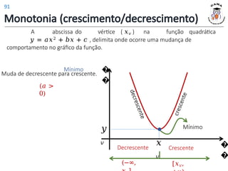 Monotonia (crescimento/decrescimento)
A abscissa do vértice ( 𝑥𝑣 ) na função quadrática
𝑦 = 𝑎𝑥2 + 𝑏𝑥 + 𝑐 , delimita onde ocorre uma mudança de
comportamento no gráfico da função.
Mínimo
Muda de decrescente para crescente.
(𝑎 >
0)
Mínimo
�
�
�
�
𝑥
𝑣
𝑦
𝑣
Decrescente
(−∞,
Crescente
[𝑥𝑣,
91
 