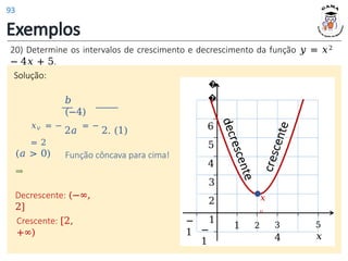 Exemplos
20) Determine os intervalos de crescimento e decrescimento da função 𝑦 = 𝑥2
− 4𝑥 + 5.
Solução:
𝑏
(−4)
𝑥𝑣 = −
2𝑎
= −
2. (1)
= 2
(𝑎 > 0)
⇒
Função côncava para cima!
Decrescente: (−∞,
2]
Crescente: [2,
+∞)
3
4
5
𝑥
−
1
1 2
−
1
�
�
6
5
4
3
2
1
𝑥
𝑣
93
 