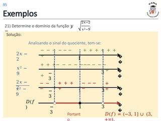 Exemplos
21) Determine o domínio da função 𝑦
=
𝑥2−9
2𝑥−2
.
Solução:
Solução:
Analisando o sinal do quociente, tem-se:
�
�
1
2𝑥 −
2
− − − − − − + + + + + +
+
�
�
𝑥2 −
9 3
−
3
+ + +− − − − −−− − − −
+
+
�
�
1 3
2𝑥 −
2
𝑥2 −
9
−
3
− −
−
+ + +
+
− − −
−
+
+
𝐷(𝑓
) −
3
�
�
3
1
Portant
o
𝐷(𝑓) = (−3, 1] ∪ (3,
+∞).
95
 