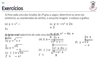 3) Para cada uma das funções de 2º grau a seguir, determine os zeros (se
existirem), as coordenadas do vértice, o conjunto imagem e esboce o gráfico.
(a) 𝑦 = 𝑥2 −
2𝑥
(c) 𝑦 = −𝑥2 −
1
(b) 𝑦 = −𝑥2 + 2𝑥
+ 3
(d) 𝑦 = 𝑥2 − 4𝑥 +
4
4) Determine o domínio de cada uma das funções
dadas:
(a) 𝑦 = 𝑥 +
3
(b) 𝑦 =
5
− 𝑥
2𝑥 +
1
(f) 𝑦 =
3
2
− 𝑥
(c)
𝑓 𝑥
= 5𝑥
− 𝑥2
(e)
𝑓 𝑥
=
𝑥2 + 2𝑥 −
8−𝑥2 +
9
(d) 𝑓 𝑥 =
2𝑥 +
1
𝑥2 + 𝑥 −
6
Exercícios
98
 