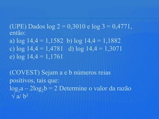 (UPE) Dados log 2 = 0,3010 e log 3 = 0,4771,
então:
a) log 14,4 = 1,1582 b) log 14,4 = 1,1882
c) log 14,4 = 1,4781 d) log 14,4 = 1,3071
e) log 14,4 = 1,1761

(COVEST) Sejam a e b números reias
positivos, tais que:
log2a – 2log2b = 2 Determine o valor da razão
 √ a/ b²
 