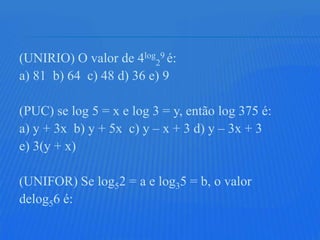 (UNIRIO) O valor de 4log29 é:
a) 81 b) 64 c) 48 d) 36 e) 9

(PUC) se log 5 = x e log 3 = y, então log 375 é:
a) y + 3x b) y + 5x c) y – x + 3 d) y – 3x + 3
e) 3(y + x)

(UNIFOR) Se log52 = a e log35 = b, o valor
delog56 é:
 