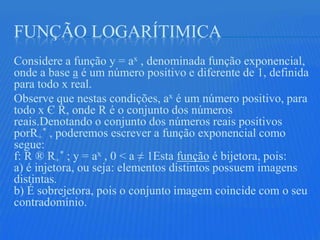 FUNÇÃO LOGARÍTIMICA
Considere a função y = ax , denominada função exponencial,
onde a base a é um número positivo e diferente de 1, definida
para todo x real.
Observe que nestas condições, ax é um número positivo, para
todo x Є R, onde R é o conjunto dos números
reais.Denotando o conjunto dos números reais positivos
porR+* , poderemos escrever a função exponencial como
segue:
f: R ® R+* ; y = ax , 0 < a ≠ 1Esta função é bijetora, pois:
a) é injetora, ou seja: elementos distintos possuem imagens
distintas.
b) É sobrejetora, pois o conjunto imagem coincide com o seu
contradomínio.
 