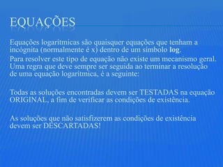 EQUAÇÕES
Equações logarítmicas são quaisquer equações que tenham a
incógnita (normalmente é x) dentro de um símbolo log.
Para resolver este tipo de equação não existe um mecanismo geral.
Uma regra que deve sempre ser seguida ao terminar a resolução
de uma equação logarítmica, é a seguinte:

Todas as soluções encontradas devem ser TESTADAS na equação
ORIGINAL, a fim de verificar as condições de existência.

As soluções que não satisfizerem as condições de existência
devem ser DESCARTADAS!
 