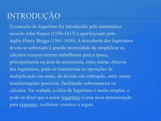 INTRODUÇÃO
O conceito de logaritmo foi introduzido pelo matemático
escocês John Napier (1550-1617) e aperfeiçoado pelo
inglês Henry Briggs (1561-1630). A descoberta dos logaritmos
deveu-se sobretudo à grande necessidade de simplificar os
cálculos excessivamente trabalhosos para a época,
principalmente na área da astronomia, entre outras. Através
dos logaritmos, pode-se transformar as operações de
multiplicação em soma, de divisão em subtração, entre outras
transformações possíveis, facilitando sobremaneira os
cálculos. Na verdade, a idéia de logaritmo é muito simples, e
pode-se dizer que o nome logaritmo é uma nova denominação
para expoente, conforme veremos a seguir.
 