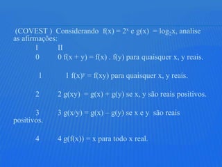 (COVEST ) Considerando f(x) = 2x e g(x) = log2x, analise
as afirmações:
        I      II
        0      0 f(x + y) = f(x) . f(y) para quaisquer x, y reais.

        1         1 f(x)y = f(xy) para quaisquer x, y reais.

       2       2 g(xy) = g(x) + g(y) se x, y são reais positivos.

       3       3 g(x/y) = g(x) – g(y) se x e y são reais
positivos.

       4       4 g(f(x)) = x para todo x real.
 