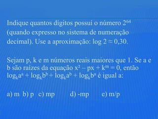 Indique quantos dígitos possuí o número 264
(quando expresso no sistema de numeração
decimal). Use a aproximação: log 2 ≈ 0,30.

Sejam p, k e m números reais maiores que 1. Se a e
b são raízes da equação x² – px + km = 0, então
logkaa + logkbb + logkab + logkba é igual a:

a) m b) p c) mp      d) -mp     e) m/p
 