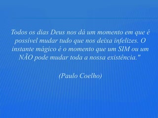 Todos os dias Deus nos dá um momento em que é
 possível mudar tudo que nos deixa infelizes. O
instante mágico é o momento que um SIM ou um
   NÃO pode mudar toda a nossa existência."

                (Paulo Coelho)
 