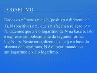 LOGARITMO

Dados os números reais b (positivo e diferente de
1), N (positivo) e x , que satisfaçam a relação bx =
N, dizemos que x é o logaritmo de N na base b. Isto
é expresso simbolicamente da seguinte forma:
logbN = x. Neste caso, dizemos que b é a base do
sistema de logaritmos, N é o logaritmando ou
antilogaritmo e x é o logaritmo.
 