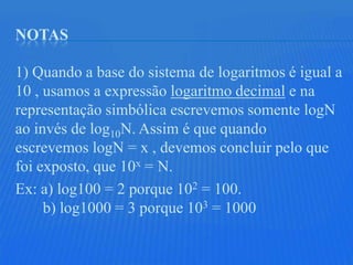 NOTAS

1) Quando a base do sistema de logaritmos é igual a
10 , usamos a expressão logaritmo decimal e na
representação simbólica escrevemos somente logN
ao invés de log10N. Assim é que quando
escrevemos logN = x , devemos concluir pelo que
foi exposto, que 10x = N.
Ex: a) log100 = 2 porque 102 = 100.
     b) log1000 = 3 porque 103 = 1000
 