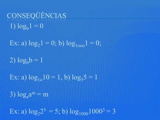 CONSEQÜÊNCIAS
 1) logb1 = 0

Ex: a) log21 = 0; b) log1ooo1 = 0;

2) logbb = 1

Ex: a) log1o10 = 1, b) log55 = 1

3) logaam = m

Ex: a) log225 = 5; b) log100010003 = 3
 