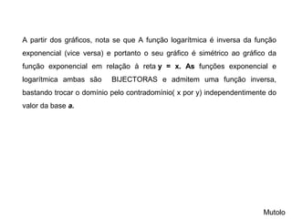 Mutolo
A partir dos gráficos, nota se que A função logarítmica é inversa da função
exponencial (vice versa) e portanto o seu gráfico é simétrico ao gráfico da
função exponencial em relação à reta y = x. As funções exponencial e
logarítmica ambas são BIJECTORAS e admitem uma função inversa,
bastando trocar o domínio pelo contradomínio( x por y) independentimente do
valor da base a.
 