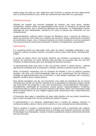 aquele amigo que põe seu bom julgamento para funcionar e aparece de terno ligeiramente
rosa. O primeiro conselho é, pois, ainda que você pense que sabe vestir-se, peça ajuda.


Marketing de serviços

Utilizado por aqueles que exercem prestação de serviços, tais como banco, escolas,
encanadores, médicos (todas as especialidades) entre outras. O marketing de serviços está
voltado, basicamente, para o tratamento adequado do consumidor, na interpretação e leitura
adequada de suas necessidades, levando-se em conta os fatores que influenciam em seu
comportamento.

Fundamentalmente, podemos definir Serviços em Marketing como o conjunto de esforços e
ações que otimizam uma venda com o objetivo de encantar o cliente, diferenciando a empresa
da concorrência. Assim, com a mudança constante do cenário econômico, torna-se necessário
criar novas formas de serviços para conquistar o cliente e, principalmente, surpreendê-lo.

Endomarketing

É o marketing interno da organização. Esta, além de possuir instalações adequadas e que
propiciem conforto ao público externo e ao público interno, possui este último, motivado para
melhor.

A opinião do público interno tem grande influência nas opiniões e perspectivas do público
externo, do consumidor em geral. Partindo desse princípio, as empresas cada vez mais têm
investido no endomarketing como uma estratégia de Recursos Humanos.

O endomarketing existe para atrair e reter seu primeiro cliente: o cliente interno - obtendo
significativos resultados para as empresas e, também, atraindo e retendo clientes externos.

Afinal, funcionários insatisfeitos com as condições de trabalho e com os próprios produtos
lançados, irão fazer uma contra-propaganda cada vez que multiplicarem fora da empresa a
sensação de descontentamento que os dominam. E, caso estejam satisfeitos com a empresa,
poderão "vendê-la" para o cliente externo.

Essa atitude estratégica visa dar aos funcionários uma noção da importância de um serviço
orientado para atender aos clientes, fazendo-os ter a capacidade de responder qualquer dúvida
que surja dentro da companhia, e isso inclui envolvimento, comprometimento, valorização e
principalmente, qualificação do funcionário, visando assumir responsabilidades e iniciativas,
conhecendo todas as rotinas de serviço da empresa onde atuam. Afinal, uma informação errada
dada ao cliente externo ou uma imagem negativa pode comprometer todo o desenvolvimento
de um projeto.

O funcionário deve saber a importância do lugar onde trabalha e da sua própria importância,
pois só assim ele poderá ter um bom ambiente de trabalho e equipe

O endomarketing é um elemento indispensável para o sucesso de qualquer empresa. A
confiança do público, tanto o interno como o externo, é uma conseqüência do endomarketing.

Pode-se imaginar o quanto o endomarketing é importante para o crescimento dos negócios
nesse cenário, e o quanto representará para as empresas que souberem estruturar seu plano
de abordagem aos empregados, visando à máxima qualidade do produto-atendimento oferecido
aos seus mercados.




                                                                                     2
 