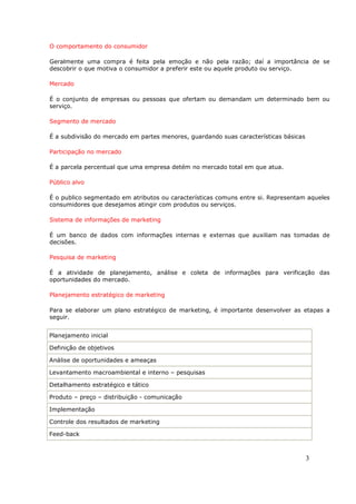 O comportamento do consumidor

Geralmente uma compra é feita pela emoção e não pela razão; daí a importância de se
descobrir o que motiva o consumidor a preferir este ou aquele produto ou serviço.

Mercado

É o conjunto de empresas ou pessoas que ofertam ou demandam um determinado bem ou
serviço.

Segmento de mercado

É a subdivisão do mercado em partes menores, guardando suas características básicas

Participação no mercado

É a parcela percentual que uma empresa detém no mercado total em que atua.

Público alvo

É o publico segmentado em atributos ou características comuns entre si. Representam aqueles
consumidores que desejamos atingir com produtos ou serviços.

Sistema de informações de marketing

É um banco de dados com informações internas e externas que auxiliam nas tomadas de
decisões.

Pesquisa de marketing

É a atividade de planejamento, análise e coleta de informações para verificação das
oportunidades do mercado.

Planejamento estratégico de marketing

Para se elaborar um plano estratégico de marketing, é importante desenvolver as etapas a
seguir.


Planejamento inicial

Definição de objetivos

Análise de oportunidades e ameaças

Levantamento macroambiental e interno – pesquisas

Detalhamento estratégico e tático

Produto – preço – distribuição - comunicação

Implementação

Controle dos resultados de marketing

Feed-back



                                                                                      3
 