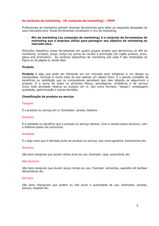 As variáveis do marketing - (O composto de marketing) – PPPP

Profissionais de marketing utilizam diversas ferramentas para obter as respostas desejadas de
seus mercados-alvo. Essas ferramentas constituem o mix de marketing.

   -   Mix de marketing (ou composto de marketing) é o conjunto de ferramentas de
       marketing que a empresa utiliza para perseguir seu objetivo de marketing no
       mercado-alvo.

McCarthy classificou essas ferramentas em quatro grupos amplos que denominou os 4Ps do
marketing: produto, preço, praça (ou ponto de venda) e promoção (do inglês product, price,
place and promotion). As varáveis específicas de marketing sob cada P são mostradas na
figura a) da página 6, sendo elas:

Produto

Produto é algo que pode ser oferecido em um mercado para satisfazer a um desejo ou
necessidade. Contudo é muito mais do que apenas um objeto físico. É o pacote completo de
benefícios ou satisfação que os compradores percebem que eles obterão se adquirirem o
produto. É a soma de todos os atributos físicos, psicológicos, simbólicos e de serviço.
Inclui toda atividade relativa ao produto em si, tais como formato, "design", embalagem,
qualidade, padronização e outras decisões.

Classificação do produto ou serviço

Tangível

É o produto ou serviço em si. Exemplos: caneta, telefone

Genérico

É a utilidade ou benefício que o produto ou serviço oferece. Com a caneta posso escrever, com
o telefone posso me comunicar.

Ampliado

É o algo mais que é ofertado junto ao produto ou serviço, tais como garantia, treinamento etc.

Duráveis

São bens tangíveis que duram vários anos de uso. Exemplo: casa, automóvel, etc.

Não duráveis

São bens tangíveis que duram pouco tempo ao uso. Exemplo: alimentos, aparelho de barbear
descartáveis etc.

Serviços

São bens intangíveis que podem ou não durar a quantidade de uso. Exemplos: escolas,
bancos, hospital etc.




                                                                                      4
 