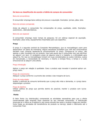 Os bens se classificarão de acordo o hábito de compra do consumidor

Bens de conveniência

O consumidor emprega baixo esforço de procura e aquisição. Exemplos: jornais, pães, leite.

Bens de compra comparada

Antes de adquirir o consumidor faz comparações de preço, qualidade, estilo. Exemplos:
automóveis , eletrodomésticos.

Bens de uso especial

O consumidor emprega maior tempo de pesquisa; há um esforço especial de aquisição.
Exemplos: jóias raras, equipamentos importados para uso especifico.

Preço

O preço é a segunda variável do Composto Mercadológico, que os mercadólogos usam para
desenvolver um plano de marketing. Alguns estudiosos acreditam que 14% dos consumidores
decidem suas compras baseando-se exclusivamente no preço. Computa-se no preço, não
apenas o valor monetário de um produto, mas tudo aquilo que o consumidor tem que sacrificar
ao adquirir um bem. O verdadeiro preço de alguma coisa é o trabalho e a dificuldade para
adquirí-la. Por isso os mercadólogos incluem em suas considerações os custos indiretos, custos
de manutenção, a necessidade de recompra, e mesmo a energia física, o tempo e o custo
emocional de se adquirir uma oferta.

Preço introdução

Aplicar o preço em relação à qualidade. Caso o produto seja inovador é possível aplicar um
preço maior.

Preço de crescimento
Adequar o preço conforme o aumento das vendas e das margens de lucro.

Preço de maturidade
Avaliar o estímulo de consumo lembrando que o preço alto inibe a demanda, e o preço baixo
desprestigia o produto.

Preço de declínio
Utilizar política de preço que permita dentro do possível, manter o produto com lucros
razoáveis.

Ponto

O fator Ponto (ou distribuição) compreende as atividades necessárias para que a oferta
comercializada pela empresa fique acessível ao seu mercado consumidor. A distribuição
preocupa-se e refere-se à logística e aos canais através dos quais o produto chega aos clientes.
Inclui todas as atividades de transferência do produto ou serviço, desde o fabricante até o
consumidor final.




                                                                                      5
 