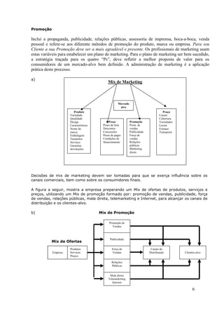 Promoção

Inclui a propaganda, publicidade, relações públicas, assessoria de imprensa, boca-a-boca, venda
pessoal e refere-se aos diferente métodos de promoção do produto, marca ou empresa. Para seu
Cliente a sua Promoção deve ser a mais agradável e presente. Os profissionais de marketing usam
estas variáveis para estabelecer um plano de marketing. Para o plano de marketing ser bem sucedido,
a estratégia traçada para os quatro “Ps”, deve refletir a melhor proposta de valor para os
consumidores de um mercado-alvo bem definido. A administração de marketing é a aplicação
prática deste processo.

a)
                                           Mix de Marketing



                                                   Mercado
                                                    alvo
                        Produto                                                       Praça
                     Variedade                                                     Canais
                     Qualidade                                                     Cobertura
                     Design                 Preço            Promoção              Variedades
                     Características    Preço de lista       Prom. de              Locais
                     Nome da            Descontos            vendas                Estoque
                     marca              Concessões           Publicidade           Transporte
                     Embalagem          Prazo de pagto       Força de
                     Tamanhos           Condições de         vendas
                     Serviços           financiamento        Relações
                     Garantias                               públicas
                     devoluções                              Marketing
                                                             direto




Decisões de mix de marketing devem ser tomadas para que se exerça influência sobre os
canais comerciais, bem como sobre os consumidores finais.

A figura a seguir, mostra a empresa preparando um Mix de ofertas de produtos, serviços e
preços, utilizando um Mix de promoção formado por: promoção de vendas, publicidade, força
de vendas, relações públicas, mala direta, telemarketing e Internet, para alcançar os canais de
distribuição e os clientes-alvo.

b)                                     Mix de Promoção

                                            Promoção de
                                              Vendas



                                             Publicidade
           Mix de Ofertas

                     Produtos                 Força de                      Canais de
           Empresa   Serviços                 Vendas                       Distribuição         Clientes-alvo
                     Preços

                                              Relações
                                              Públicas


                                             Mala direta
                                            Telemarketing
                                               Internet

                                                                                                      6
 