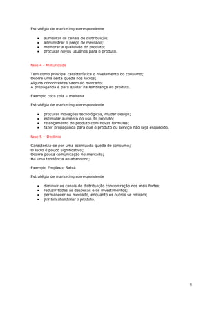 Estratégia de marketing correspondente

   •   aumentar os canais de distribuição;
   •   administrar o preço de mercado;
   •   melhorar a qualidade do produto;
   •   procurar novos usuários para o produto.


fase 4 - Maturidade

Tem como principal característica o nivelamento do consumo;
Ocorre uma certa queda nos lucros;
Alguns concorrentes saem do mercado;
A propaganda é para ajudar na lembrança do produto.

Exemplo coca cola – maisena

Estratégia de marketing correspondente

   •   procurar inovações tecnológicas, mudar design;
   •   estimular aumento do uso do produto;
   •   relançamento do produto com novas formulas;
   •   fazer propaganda para que o produto ou serviço não seja esquecido.

fase 5 – Declínio

Caracteriza-se por uma acentuada queda de consumo;
O lucro é pouco significativo;
Ocorre pouca comunicação no mercado;
Há uma tendência ao abandono;

Exemplo Emplasto Sabiá

Estratégia de marketing correspondente

   •   diminuir os canais de distribuição concentração nos mais fortes;
   •   reduzir todas as despesas e os investimentos;
   •   permanecer no mercado, enquanto os outros se retiram;
   •   por fim abandonar o produto.




                                                                            8
 