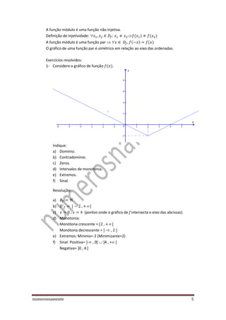 numerosnamente 5
A função módulo é uma função não injetiva.
Definição de injetividade:   ( ) ( )
A função módulo é uma função par   ( ) ( )
O gráfico de uma função par é simétrico em relação ao eixo das ordenadas.
Exercícios resolvidos:
1- Considere o gráfico de função ( ).
Indique:
a) Domínio.
b) Contradomínio.
c) Zeros.
d) Intervalos de monotonia.
e) Extremos.
f) Sinal.
Resolução:
a)
b) 
c) (pontos onde o gráfico de f intersecta o eixo das abcissas).
d) Monotonia:
Monótona crescente = 
Monótona decrescente = - , 2
e) Extremos: Mínimo=-2 (Minimizante=2)
f) Sinal: Positiva= - , 0 4 , +
Negativa= 0 , 4
 