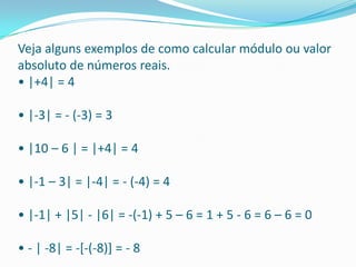 Veja alguns exemplos de como calcular módulo ou valor absoluto de números reais. • |+4| = 4 • |-3| = - (-3) = 3 • |10 – 6 | = |+4| = 4 • |-1 – 3| = |-4| = - (-4) = 4 • |-1| + |5| - |6| = -(-1) + 5 – 6 = 1 + 5 - 6 = 6 – 6 = 0 • - | -8| = -[-(-8)] = - 8