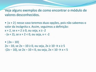 Veja alguns exemplos de como encontrar o módulo de valores desconhecidos. • |x + 2| nesse caso teremos duas opções, pois não sabemos o valor da incógnita x. Assim, seguimos a definição: x + 2, se x + 2 ≥ 0, ou seja, x ≥ -2 - (x + 2), se x + 2 < 0, ou seja, x < -2 • |2x – 10| 2x – 10, se 2x – 10 ≥ 0, ou seja, 2x ≥ 10 -> x ≥ 5 -(2x – 10), se 2x – 10 < 0, ou seja, 2x < 10 -> x < 5 