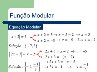 Função Modular
Equação Modular
                   x + 2 = 5→ x = 5−2 → x = 3
 x+ 2 = 5
                   x + 2 = −5 → x = −5 − 2→ x = −7
Solução : { − 7, 3 }
                     2 x + 3 = x − 2 → x = −5
 2x + 3 = x − 2
                     2 x + 3 = −( x − 2)
                     → 2x + 3 = −x + 2
               − 1                       −1
Solução : − 5,     → 3 x = −1 → x =
                3                         3
 