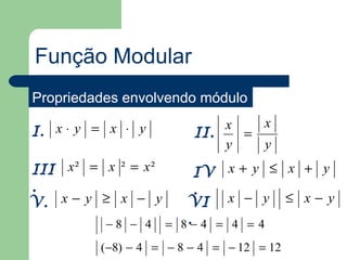 Função Modular
Propriedades envolvendo módulo
                             x   x
I. x ⋅ y = x ⋅ y         II.   =
                             y   y
III x ² = x ² = x ²    IV x + y ≤ x + y
.                      .
V. x − y ≥ x − y      VI x − y ≤ x − y
          − 8 − 4 = 8 .− 4 = 4 = 4
          (−8) − 4 = − 8 − 4 = − 12 = 12
 