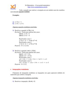 Só Matemática – O seu portal matemático
                               http://www.somatematica.com.br

              Toda a equação que contiver a incógnita em um módulo num dos membros
será chamada equação modular.

    Exemplos:



    a) | x2-5x | = 1
    b) | x+8 | = | x2-3 |

    Algumas equações modulares resolvidas:

    1) Resolver a equação | x2-5x | = 6.
       Resolução: Temos que analisar dois casos:
              caso 1: x2-5x = 6
              caso 2: x2-5x = -6

              Resolvendo o caso 1:
              x2-5x-6 = 0 => x’=6 e x’’=-1.
              Resolvendo o caso 2:
              x2-5x+6 = 0 => x’=3 e x’’=2.
        Resposta: S={-1,2,3,6}


    2) Resolver a equação | x-6 | = | 3-2x |.
       Resolução: Temos que analisar dois casos:
              caso 1: x-6 = 3-2x
              caso 2: x-6 = -(3-2x)
              Resolvendo o caso 1:
              x-6 = 3-2x => x+2x = 3+6 => 3x=9 => x=3
              Resolvendo o caso 2:
              x-6 = -(3-2x) => x-2x = -3+6 => -x=3 => x=-3
       Resposta: S={-3,3}


•   Inequações modulares

   Chamamos de inequações modulares as inequações nos quais aparecem módulos de
expressões que contém a incógnita.

    Algumas inequações modulares resolvidas:

    1) Resolver a inequação | -2x+6 | < 2.
 