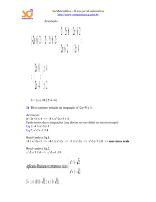 Só Matemática – O seu portal matemático
                                 http://www.somatematica.com.br

                     Resolução:



                                         − 2 −< 2x + 6  2x < 6+ 2
     |-2x + 6|< 2 ⇒ − 2 −< 2x + 6 < 2 ⇒  ⇒  ⇒
                                         − 2x + 6 < 2  − 2x < 4
         2x < 8  x < 4
     ⇒ ⇒
         2x > 4  x > 2
    S = {x ∈ IR | 2<x<4}

2) Dê o conjunto solução da inequação |x2-2x+3| ≤ 4.

Resolução:
|x2-2x+3| ≤ 4 => -4 ≤ x2-2x+3 ≤ 4.
Então temos duais inequações (que devem ser satisfeitas ao mesmo tempo):
Eq.1: -4 ≤ x2-2x+3
Eq.2: x2-2x+3 ≤ 4

Resolvendo a Eq.1:
-4 ≤ x2-2x+3 => -4-3 ≤ x2-2x => -7 ≤ x2-2x => x2-2x+7 ≥ 0 => sem raízes reais

Resolvendo a Eq.2:
x2-2x+3 ≤ 4 => x2-2x-1 ≤ 0


                                          x' = 1 − 2
Aplicando Bhaskara encontramos as raízes 
                                           x '' = 1 + 2
S = {x ∈ IR | 1 − 2 ≤ x ≤ 1 + 2}
 
