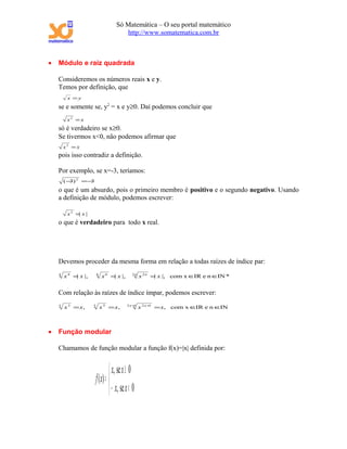 Só Matemática – O seu portal matemático
                                        http://www.somatematica.com.br



•   Módulo e raiz quadrada

    Consideremos os números reais x e y.
    Temos por definição, que
         x =y

    se e somente se, y2 = x e y≥0. Daí podemos concluir que
         x2 = x
    só é verdadeiro se x≥0.
    Se tivermos x<0, não podemos afirmar que
        x2 = x
    pois isso contradiz a definição.

    Por exemplo, se x=-3, teríamos:
        ( − ) 2 =−
           3      3
    o que é um absurdo, pois o primeiro membro é positivo e o segundo negativo. Usando
    a definição de módulo, podemos escrever:

         x2 = x |
             |
    o que é verdadeiro para todo x real.




    Devemos proceder da mesma forma em relação a todas raízes de índice par:
    4
        x 4 = x |,
             |           6
                             x 6 = x |,
                                  |            2n
                                                    x 2 n = x |, com x ∈ e n ∈IN *
                                                           |            IR


    Com relação às raízes de índice ímpar, podemos escrever:
                                            2 n+
    3
        x 3 = x,     5
                             x 5 = x,           1
                                                    x 2 n + = x, com x ∈ e n ∈
                                                           1
                                                                        IR    IN



•   Função modular

    Chamamos de função modular a função f(x)=|x| definida por:


                                   x, se x ≥ 0
                         f ( x) = 
                                   − x, se x < 0
 