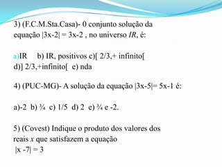 3) (F.C.M.Sta.Casa)- 0 conjunto solução da
equação |3x-2| = 3x-2 , no universo IR, é:

a)IR    b) IR, positivos c)[ 2/3,+ infinito[
d)] 2/3,+infinito[ e) nda

4) (PUC-MG)- A solução da equação |3x-5|= 5x-1 é:

a)-2 b) ¾ c) 1/5 d) 2 e) ¾ e -2.

5) (Covest) Indique o produto dos valores dos
reais x que satisfazem a equação
 |x -7| = 3
 