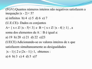 (FGV) Quantos números inteiros não negativos satisfazem a
inequação |x - 2|< 5?
a) infinitos b) 4 c) 5 d) 6 e) 7
(U.E.CE)- Dados os conjuntos
A= { x є Z/ |x - 5|< 3} e B ={ x є Z/ |x - 4| ≥ 1} , a
soma dos elementos de AᴖB é igual a:
a) 19 b) 20 c) 21 d) 22 e)23
(UECE) Adicionando-se os valores inteiros de x que
satisfazem simultaneamente as desigualdades
 |x - 1|≤ 2 e |2x - 1|≥ 1, obtemos :
a) 6 b) 3 c) 4 d) 5 e)7
 