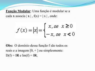 Função Modular: Uma função é modular se a
cada x associa | x | , f(x) = | x | , onde:




Obs: O domínio dessa função f são todos os
reais e a imagem [0, + ] ou simplesmente:
D(f) = IR e Im(f) = IR+
 