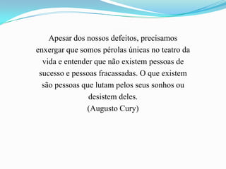 Apesar dos nossos defeitos, precisamos
enxergar que somos pérolas únicas no teatro da
  vida e entender que não existem pessoas de
 sucesso e pessoas fracassadas. O que existem
  são pessoas que lutam pelos seus sonhos ou
                desistem deles.
               (Augusto Cury)
 