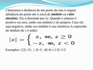 Chamamos a distância de um ponto da reta à origem
(distância do ponto até o zero) de módulo ou valor
absoluto. Ele é denotado por |x|. Quando o número é
positivo ou zero, então seu módulo é ele próprio. Caso ele
seja negativo, então seu módulo é seu simétrico.A expressão
do módulo de x é então:




Exemplos: |12|=12; |–5|=5; |0|=0; |-1/2|=1/2
 