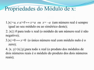 Propriedades do Módulo de x:

1.|x|=a, e a>0 ↔ x=a ou x= –a (um número real é sempre
  igual ao seu módulo ou ao simétrico deste);
2. |x|≥ 0 para todo x real (o módulo de um número real é não
negativo);
3.|x|=0 ↔ x=0 (o único número real com módulo nulo é o
  zero);
4. |x. y|=|x|.|y|,para todo x real (o produto dos módulos de
dois números reais é o módulo do produto dos dois números
reais);
 